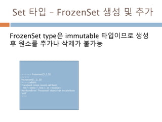 Set 타입 – FrozenSet 생성 및 추가
FrozenSet type은 immutable 타입이므로 생성
후 원소를 추가나 삭제가 불가능
>>> s = frozenset([1,2,3])
>>> s
frozenset([1, 2, 3])
>>> s.add(4)
Traceback (most recent call last):
File "<stdin>", line 1, in <module>
AttributeError: 'frozenset' object has no attribute
'add'
>>>
 