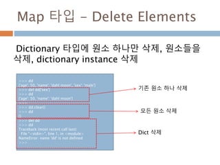 Map 타입 - Delete Elements
Dictionary 타입에 원소 하나만 삭제, 원소들을
삭제, dictionary instance 삭제
>>> dd
{'age': 50, 'name': 'dahl moon', 'sex': 'male'}
>>> del dd['sex']
>>> dd
{'age': 50, 'name': 'dahl moon'}
>>>
>>> dd.clear()
>>> dd
{}
>>> del dd
>>> dd
Traceback (most recent call last):
File "<stdin>", line 1, in <module>
NameError: name 'dd' is not defined
>>>
기존 원소 하나 삭제
Dict 삭제
모든 원소 삭제
 