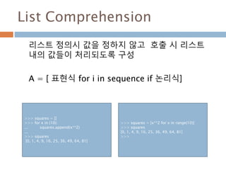 Set Comprehension
Set 정의시 값을 정하지 않고 호출 시 Set 내의 값
들이 처리되도록 구성
A = { 표현식 for i in sequence if 논리식}
>>> s = set()
>>> for i in range(10) :
… s.add(i)
>>> s
{0, 1, 2, 3, 4, 5, 6, 7, 8, 9}
>>> s1 = {x for x in range(9)}
>>> s1
{0, 1, 2, 3, 4, 5, 6, 7, 8}
 
