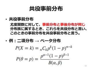 共役事前分布
•  共役事前分布
尤度度関数に対して、事前分布と事後分布が同じ
分布族に属するとき、これらを共役分布と⾔言い、
このときの事前分布を共役事前分布と⾔言う。
•  例例：⼆二項分布  →  ベータ分布
13
 