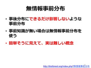 無情報事前分布
•  事後分布にできるだけ影響しないような
事前分布
•  事前知識識が無い場合は無情報事前分布を
使う
•  簡単そうに⾒見見えて、実は難しい概念念
http://ibisforest.org/index.php?無情報事前分布
16
 