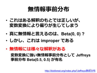 無情報事前分布
•  これはある解釈のもとでは正しいが、 　 　
変数変換により偏りが⽣生じてしまう
•  真に無情報と⾔言えるのは、Beta(0, 0) ?
•  しかし、これは improper である
•  無情報には様々な解釈がある
変数変換に強い無情報事前分布として  Jeffreys
事前分布 Beta(0.5, 0.5) が有名
http://ibisforest.org/index.php?Jeffreys事前分布
18
 