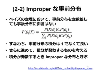 (2-2) Improper な事前分布
•  ベイズの定理理において、事前分布を定数倍し
ても事後分布に影響はない
•  すなわち、事前分布の積分は 1 でなくて良良い
•  さらに進めて、積分が発散するものを考える
•  積分が発散するとき  improper  な分布と呼ぶ
https://en.wikipedia.org/wiki/Prior_probability#Improper_priors
19
 