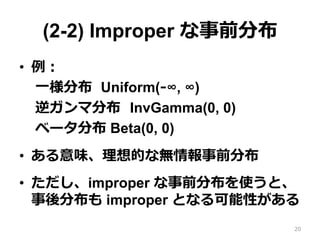 (2-2) Improper な事前分布
•  例例：
⼀一様分布   Uniform(-‐‑‒∞, ∞)
逆ガンマ分布    InvGamma(0, 0)
ベータ分布 Beta(0, 0)
•  ある意味、理理想的な無情報事前分布
•  ただし、improper な事前分布を使うと、
事後分布も improper となる可能性がある
20
 