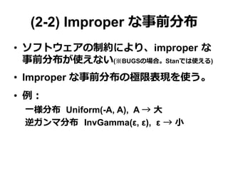 (2-2) Improper な事前分布
•  ソフトウェアの制約により、improper  な
事前分布が使えない(※BUGSの場合。Stanでは使える)
•  Improper な事前分布の極限表現を使う。
•  例例：
⼀一様分布   Uniform(-A, A), A →  ⼤大
逆ガンマ分布    InvGamma(ε, ε), ε  →  ⼩小
 