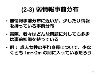 (2-3) 弱情報事前分布
•  無情報事前分布に近いが、少しだけ情報
を持っている事前分布
•  実際、我々はどんな問題に対しても多少
は事前知識識を持っている
•  例例：  成⼈人⼥女女性の平均⾝身⻑⾧長について、少な
くとも 1m〜～2m の間に⼊入っているだろう
22
 