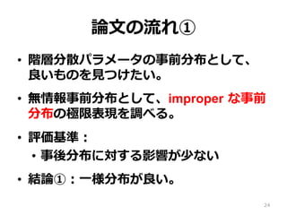 論論⽂文の流流れ①
•  階層分散パラメータの事前分布として、
良良いものを⾒見見つけたい。
•  無情報事前分布として、improper  な事前
分布の極限表現を調べる。
•  評価基準：
•  事後分布に対する影響が少ない
•  結論論①：⼀一様分布が良良い。
24
 