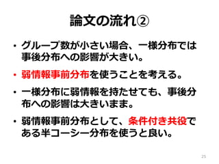 論論⽂文の流流れ②
•  グループ数が⼩小さい場合、⼀一様分布では  
事後分布への影響が⼤大きい。
•  弱情報事前分布を使うことを考える。
•  ⼀一様分布に弱情報を持たせても、事後分
布への影響は⼤大きいまま。
•  弱情報事前分布として、条件付き共役で
ある半コーシー分布を使うと良良い。
25
 