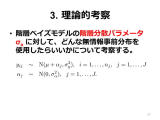 3.  理理論論的考察
•  階層ベイズモデルの階層分散パラメータ  
σα に対して、どんな無情報事前分布を 　
使⽤用したらいいかについて考察する。
lly-conjugate family. We propose a half-t model and demonstra
nformative prior distribution and as a component in a hierarchic
arameters.
e basic hierarchical model
ork with a simple two-level normal model of data yij with group
yij ∼ N(µ + αj, σ2
y), i = 1, . . . , nj, j = 1, . . . , J
αj ∼ N(0, σ2
α), j = 1, . . . , J.
discuss other hierarchical models in Section 7.2.
(1) has three hyperparameters—µ, σy, and σα—but in this paper
nly with the last of these. Typically, enough data will be avail
d σy that one can use any reasonable noninformative prior distri
(µ, σ ) ∝ 1 or p(µ, log σ ) ∝ 1.
27
 