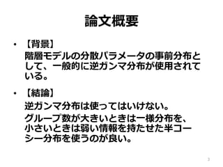 論論⽂文概要
•  【背景】
階層モデルの分散パラメータの事前分布と
して、⼀一般的に逆ガンマ分布が使⽤用されて
いる。
•  【結論論】
逆ガンマ分布は使ってはいけない。
グループ数が⼤大きいときは⼀一様分布を、 　
⼩小さいときは弱い情報を持たせた半コー
シー分布を使うのが良良い。
3
 