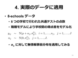 4.  実際のデータに適⽤用
•  8-schools データ
•  8 つの学校で⾏行行われた共通テストの点数
•  階層モデルにより学校間の得点差をモデル化
•  σα  に対して無情報事前分布を適⽤用してみる
lly-conjugate family. We propose a half-t model and demonstra
nformative prior distribution and as a component in a hierarchic
arameters.
e basic hierarchical model
ork with a simple two-level normal model of data yij with group
yij ∼ N(µ + αj, σ2
y), i = 1, . . . , nj, j = 1, . . . , J
αj ∼ N(0, σ2
α), j = 1, . . . , J.
discuss other hierarchical models in Section 7.2.
(1) has three hyperparameters—µ, σy, and σα—but in this paper
nly with the last of these. Typically, enough data will be avail
d σy that one can use any reasonable noninformative prior distri35
 