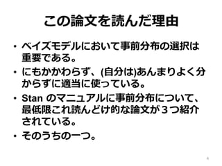 この論論⽂文を読んだ理理由
•  ベイズモデルにおいて事前分布の選択は
重要である。
•  にもかかわらず、(⾃自分は)あんまりよく分
からずに適当に使っている。
•  Stan  のマニュアルに事前分布について、
最低限これ読んどけ的な論論⽂文が３つ紹介
されている。
•  そのうちの⼀一つ。
4
 