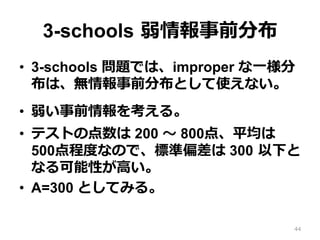 3-schools  弱情報事前分布
•  3-schools 問題では、improper な⼀一様分
布は、無情報事前分布として使えない。
•  弱い事前情報を考える。
•  テストの点数は 200 〜～ 800点、平均は
500点程度度なので、標準偏差は 300  以下と
なる可能性が⾼高い。
•  A=300 としてみる。
44
 