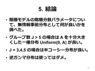 5.  結論論
•  階層モデルの階層分散パラメータについ
て、無情報事前分布として何が良良いかを
調べた。
•  グループ数 J > 5 の場合は A を⼗十分⼤大き
くした⼀一様分布 Uniform(0, A) が良良い。
•  J = 3,4,5 の場合は半コーシー分布が良良い。
•  逆ガンマ分布は使ってはダメ。
49
 