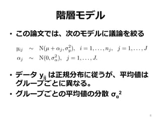 階層モデル
•  この論論⽂文では、次のモデルに議論論を絞る
•  データ  yij は正規分布に従うが、平均値は
グループごとに異異なる。
•  グループごとの平均値の分散  σα
2
e basic hierarchical model
ork with a simple two-level normal model of data yij with group
yij ∼ N(µ + αj, σ2
y), i = 1, . . . , nj, j = 1, . . . , J
αj ∼ N(0, σ2
α), j = 1, . . . , J.
discuss other hierarchical models in Section 7.2.
(1) has three hyperparameters—µ, σy, and σα—but in this paper
nly with the last of these. Typically, enough data will be avail
d σy that one can use any reasonable noninformative prior distri
(µ, σy) ∝ 1 or p(µ, log σy) ∝ 1.
noninformative prior distributions for σα have been suggested8
 