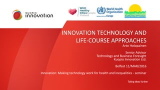 INNOVATION TECHNOLOGY AND
LIFE-COURSE APPROACHES
Arto Holopainen
Senior Advisor
Technology and Business Foresight
Kuopio Innovation Ltd.
Belfast 11/MAR/2016
Innovation: Making technology work for health and inequalities - seminar
 