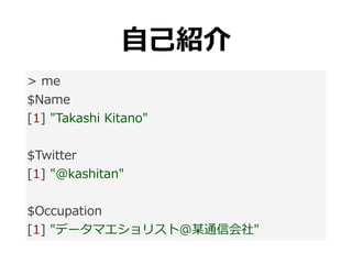 ⾃⼰紹介
> me
$Name
[1] "Takashi Kitano"
$Twitter
[1] "@kashitan"
$Occupation
[1] "データマエショリスト@某通信会社"
 