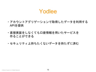 Yodlee
15
・アカウントアグリゲーションで取得したデータを利用する
APIを提供
・直接実装をしなくても口座情報を用いたサービスを
作ることができる
・セキュリティ上持ちたくないデータを持たずに済む
© Money Forward Inc. All Rights Reserved
 