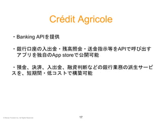 Crédit Agricole
17
・Banking APIを提供
・銀行口座の入出金・残高照会・送金指示等をAPIで呼び出す
アプリを独自のApp storeで公開可能
・預金、決済、入出金、融資判断などの銀行業務の派生サービ
スを、短期間・低コストで構築可能
© Money Forward Inc. All Rights Reserved
 