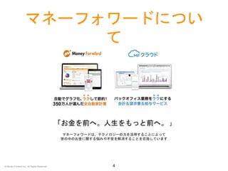 マネーフォワードについ
て
4
「お金を前へ。人生をもっと前へ。 」
マネーフォワードは、テクノロジーの力を活用することによって
世の中のお金に関する悩みや不安を解消することを目指しています
350
© Money Forward Inc. All Rights Reserved
 