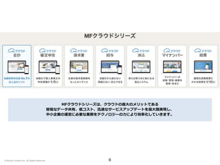 6
MFクラウドシリーズは、クラウドの最大のメリットである
容易なデータ共有、低コスト、迅速なサービスアップデートを最大限実現し、
中小企業の運営に必要な業務をテクノロジーの力により効率化していきます。
© Money Forward Inc. All Rights Reserved
 