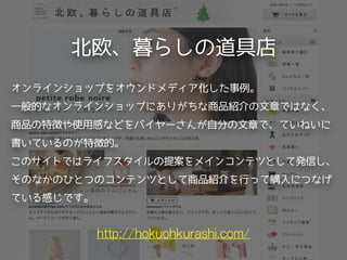 北欧、暮らしの道具店
http://hokuohkurashi.com/
オンラインショップをオウンドメディア化した事例。
一般的なオンラインショップにありがちな商品紹介の文章ではなく、
商品の特徴や使用感などをバイヤーさんが自分の文章で、ていねいに
書いているのが特徴的。
このサイトではライフスタイルの提案をメインコンテツとして発信し、
そのなかのひとつのコンテンツとして商品紹介を行って購入につなげ
ている感じです。
 