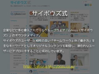 サイボウズ式
http://cybozushiki.cybozu.co.jp/
企業などに多く導入されてりるグループウェア「cybozu（サイボウ
ズ）」のオウンドメディア。
サイボウズのユーザーと相性の良い「チームワーク」や「働き方」を
主なキーワードとしてオリジナルコンテンツを配信し、潜在的なユー
ザーにアプローチすることに成功しています。
 