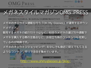 メガネスタイルマガジンOMG PRESS
http://www.ohmyglasses.jp/blog/
メガネのオンライン通販を行う「Oh My Glasses」が運営するオウン
ドメディア。
販売するメガネの紹介だけではなく、似合うメガネの選び方や通販で
メガネを購入する際の注意点など、お役立ち系のコンテンツも充実し
ているのが特徴です。
メガネのオンラインショッピング”を少しでも身近に捉えてもらえる
ようなコンテンツ作りで注目を集めています。
 