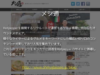 メシ通
http://www.ohmyglasses.jp/blog/
Hotpepperを展開するリクルートが運営するグルメ情報に特化したオ
ウンドメディア。
様々なライターによるグルメをキーワードにした幅広い切り口のコン
テンツが充実しており人気を集めています。
これらのコンテンツをキッカケに読者をHotpepperのサイトに誘導し
ている感じです。
 