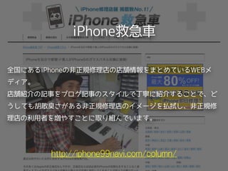 iPhone救急車
http://iphone99navi.com/column/
全国にあるiPhoneの非正規修理店の店舗情報をまとめているWEBメ
ディア。 
店舗紹介の記事をブログ記事のスタイルで丁寧に紹介することで、ど
うしても胡散臭さがある非正規修理店のイメージを払拭し、非正規修
理店の利用者を増やすことに取り組んでいます。
 