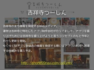 吉祥寺つーしん
http://iphone99navi.com/column/
吉祥寺のまち情報を発信するWebメディア。
運営は吉祥寺に特化したアプリ制作会社が行ってまして、アプリを盛
り上げためには吉祥寺を盛り上げようと言うコンセプトのもと今年2
月から更新を開始。
ゆくゆくはアプリ登録店の情報を発信する際にはアプリの利用へ誘導
する仕組みを導入予定。
 