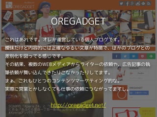 OREGADGET
http://oregadget.net/
これはあれです。オレが運営している個人ブログです。 
曖昧だけど内容的には正確なゆるい文章が特徴で、ほかのブログとの
差別化を図ってる感じです。 
その結果、複数のWEBメディアからライターの依頼や、広告記事の執
筆依頼が舞い込んできたりこなかったりしてます。
まぁ、これもひとつのコンテンツマーケティング的な。
実際に営業とかしなくても仕事の依頼につながってますし。
 