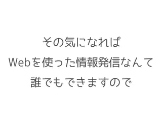 その気になれば
Webを使った情報発信なんて
誰でもできますので
 
