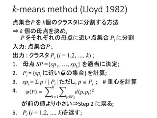k-means method (Lloyd 1982)
点集合P を k個のクラスタに分割する方法
⇒ k 個の母点を決め,
P をそれぞれの母点に近い点集合 Pi に分割
入力: 点集合P ;
出力 : クラスタ Pi (i = 1,2, …...