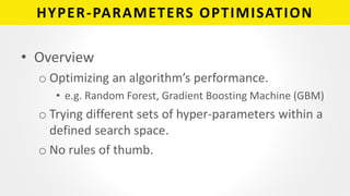 HYPER-PARAMETERS OPTIMISATION
• Overview
o Optimizing an algorithm’s performance.
• e.g. Random Forest, Gradient Boosting Machine (GBM)
o Trying different sets of hyper-parameters within a
defined search space.
o No rules of thumb.
 