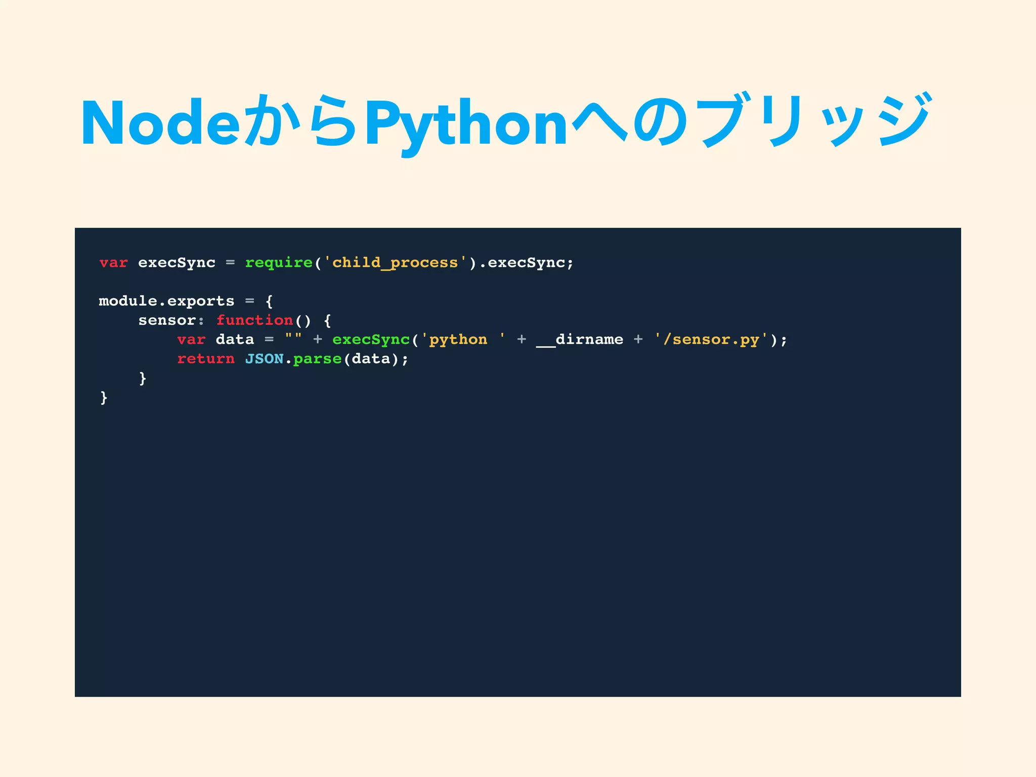 var execSync = require('child_process').execSync;
module.exports = {
sensor: function() {
var data = "" + execSync('python ' + __dirname + '/sensor.py');
return JSON.parse(data);
}
}
NodeからPythonへのブリッジ
 