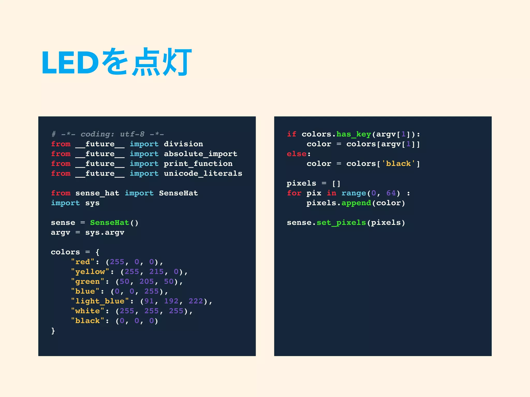 LEDを点灯
# -*- coding: utf-8 -*-
from __future__ import division
from __future__ import absolute_import
from __future__ import print_function
from __future__ import unicode_literals
from sense_hat import SenseHat
import sys
sense = SenseHat()
argv = sys.argv
colors = {
"red": (255, 0, 0),
"yellow": (255, 215, 0),
"green": (50, 205, 50),
"blue": (0, 0, 255),
"light_blue": (91, 192, 222),
"white": (255, 255, 255),
"black": (0, 0, 0)
}
if colors.has_key(argv[1]):
color = colors[argv[1]]
else:
color = colors['black']
pixels = []
for pix in range(0, 64) :
pixels.append(color)
sense.set_pixels(pixels)
 