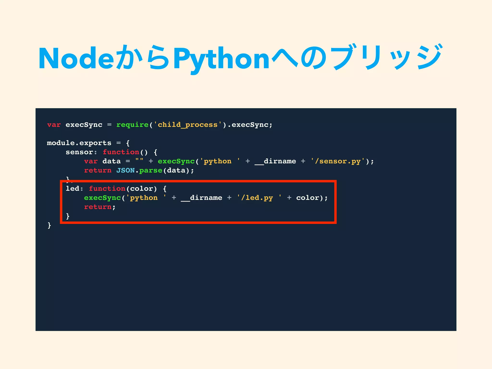 var execSync = require('child_process').execSync;
module.exports = {
sensor: function() {
var data = "" + execSync('python ' + __dirname + '/sensor.py');
return JSON.parse(data);
},
led: function(color) {
execSync('python ' + __dirname + '/led.py ' + color);
return;
}
}
NodeからPythonへのブリッジ
 