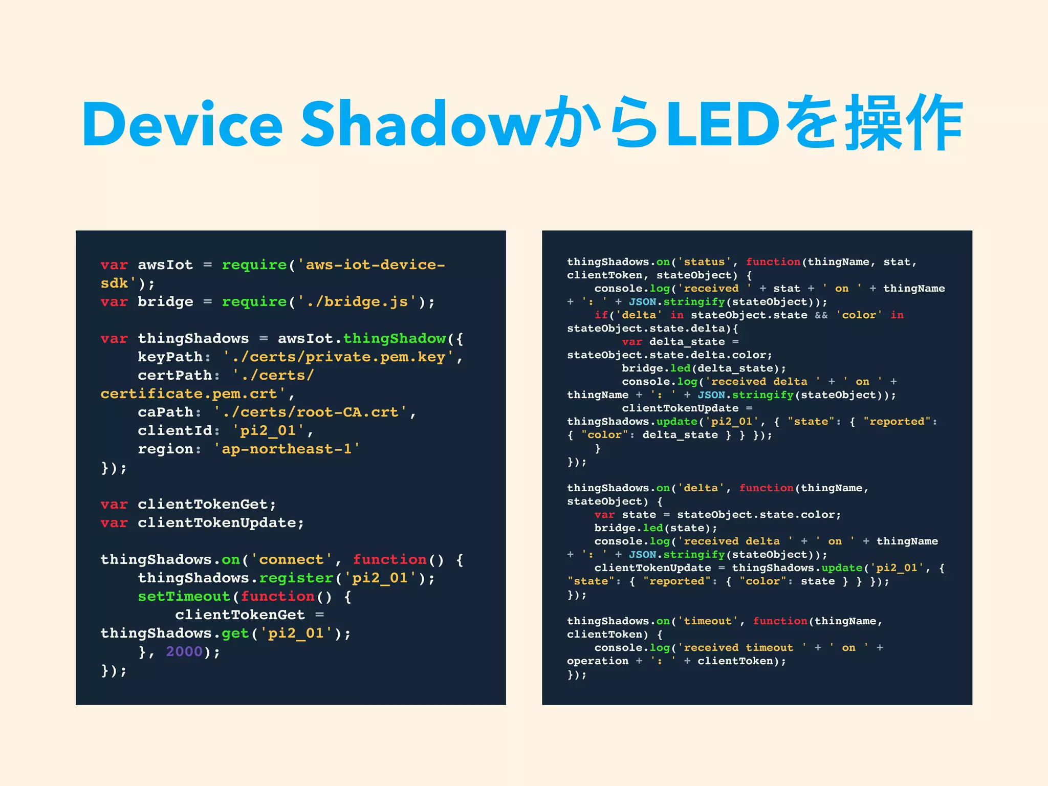 var awsIot = require('aws-iot-device-sdk');
var bridge = require('./bridge.js');
var thingShadows = awsIot.thingShadow({
keyPath: './certs/private.pem.key',
certPath:
'./certs/certificate.pem.crt',
caPath: './certs/root-CA.crt',
clientId: 'pi2_01',
region: 'ap-northeast-1'
});
var clientTokenGet;
var clientTokenUpdate;
thingShadows.on('connect', function() {
thingShadows.register('pi2_01');
setTimeout(function() {
clientTokenGet =
thingShadows.get('pi2_01');
}, 2000);
});
Device ShadowからLEDを操作
thingShadows.on('status', function(thingName, stat,
clientToken, stateObject) {
console.log('received ' + stat + ' on ' + thingName +
': ' + JSON.stringify(stateObject));
if('delta' in stateObject.state && 'color' in
stateObject.state.delta){
var delta_state = stateObject.state.delta.color;
bridge.led(delta_state);
console.log('received delta ' + ' on ' + thingName
+ ': ' + JSON.stringify(stateObject));
clientTokenUpdate = thingShadows.update('pi2_01',
{ "state": { "reported": { "color": delta_state } } });
}
});
thingShadows.on('delta', function(thingName, stateObject)
{
var state = stateObject.state.color;
bridge.led(state);
console.log('received delta ' + ' on ' + thingName +
': ' + JSON.stringify(stateObject));
clientTokenUpdate = thingShadows.update('pi2_01', {
"state": { "reported": { "color": state } } });
});
thingShadows.on('timeout', function(thingName,
clientToken) {
console.log('received timeout ' + ' on ' + operation +
': ' + clientToken);
});
 