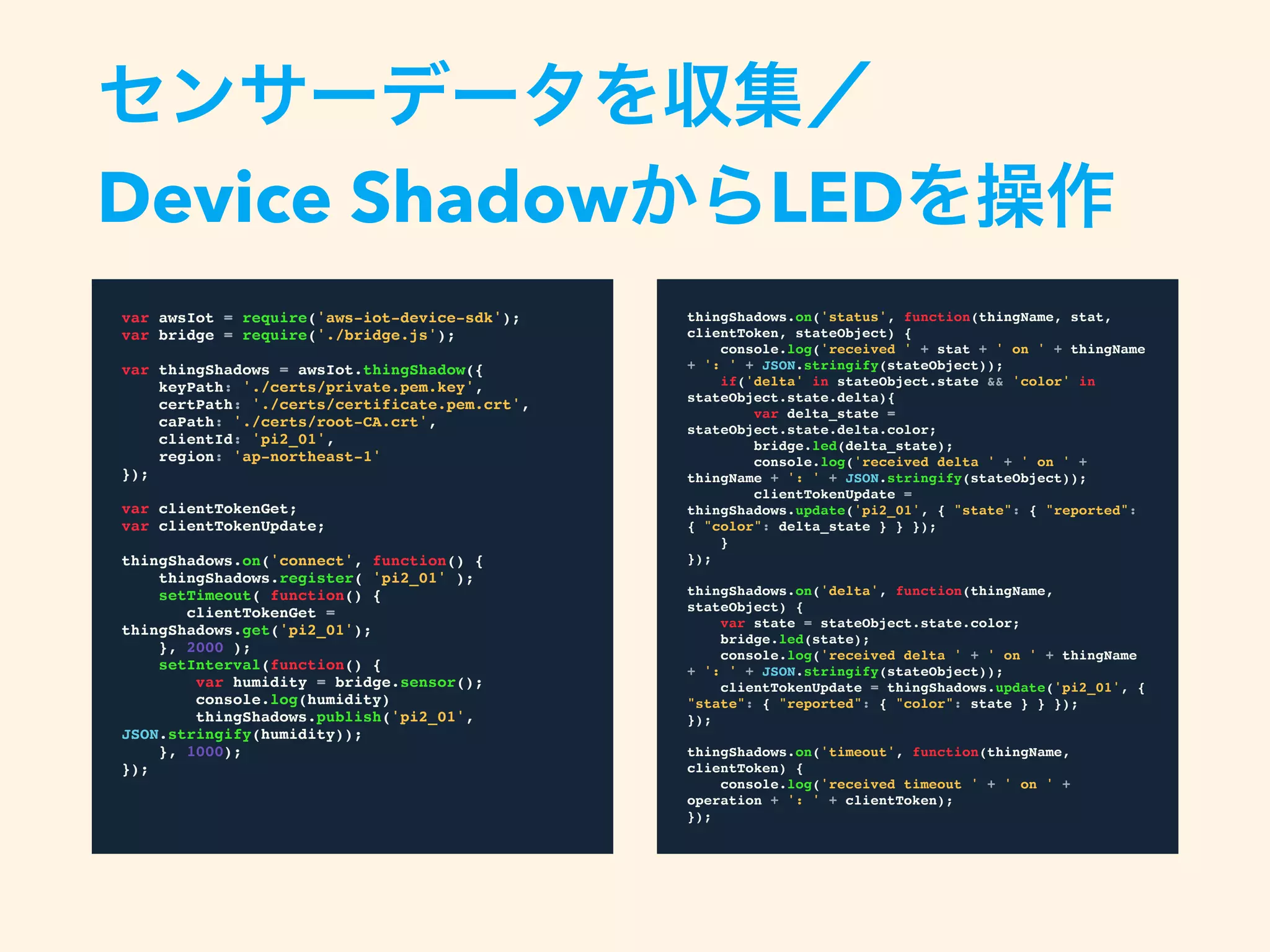 var awsIot = require('aws-iot-device-sdk');
var bridge = require('./bridge.js');
var thingShadows = awsIot.thingShadow({
keyPath: './certs/private.pem.key',
certPath: './certs/certificate.pem.crt',
caPath: './certs/root-CA.crt',
clientId: 'pi2_01',
region: 'ap-northeast-1'
});
var clientTokenGet;
var clientTokenUpdate;
thingShadows.on('connect', function() {
thingShadows.register( 'pi2_01' );
setTimeout( function() {
clientTokenGet = thingShadows.get('pi2_01');
}, 2000 );
setInterval(function() {
var humidity = bridge.sensor();
console.log(humidity)
thingShadows.publish('pi2_01',
JSON.stringify(humidity));
}, 1000);
});
センサーデータを収集／
Device ShadowからLEDを操作
thingShadows.on('status', function(thingName, stat,
clientToken, stateObject) {
console.log('received ' + stat + ' on ' + thingName +
': ' + JSON.stringify(stateObject));
if('delta' in stateObject.state && 'color' in
stateObject.state.delta){
var delta_state = stateObject.state.delta.color;
bridge.led(delta_state);
console.log('received delta ' + ' on ' + thingName
+ ': ' + JSON.stringify(stateObject));
clientTokenUpdate = thingShadows.update('pi2_01',
{ "state": { "reported": { "color": delta_state } } });
}
});
thingShadows.on('delta', function(thingName, stateObject)
{
var state = stateObject.state.color;
bridge.led(state);
console.log('received delta ' + ' on ' + thingName +
': ' + JSON.stringify(stateObject));
clientTokenUpdate = thingShadows.update('pi2_01', {
"state": { "reported": { "color": state } } });
});
thingShadows.on('timeout', function(thingName,
clientToken) {
console.log('received timeout ' + ' on ' + operation +
': ' + clientToken);
});
 