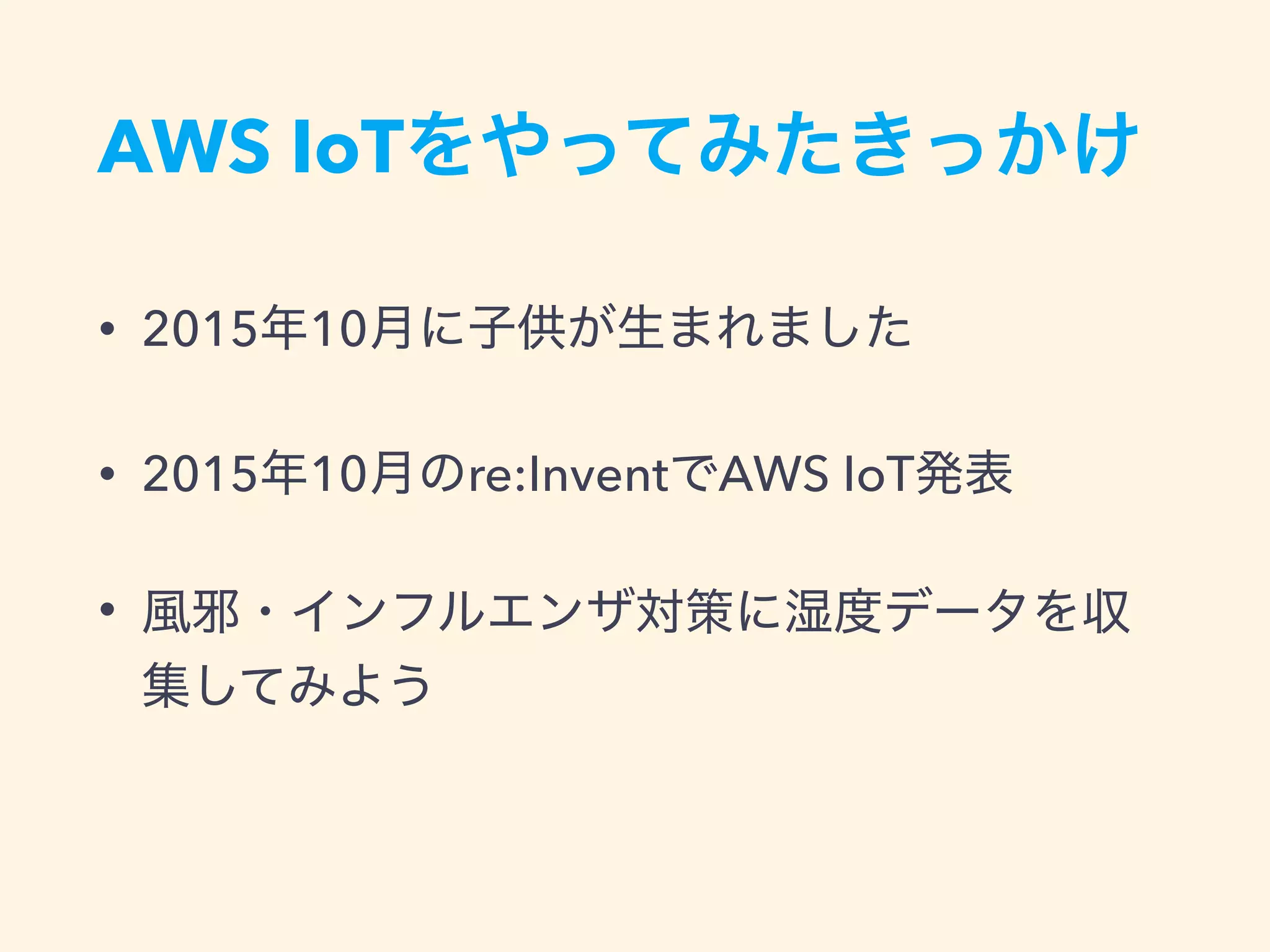 AWS IoTをやってみたきっかけ
• 2015年10月に子供が生まれました
• 2015年10月のre:InventでAWS IoT発表
• 風邪・インフルエンザ対策に湿度データを収
集してみよう
 