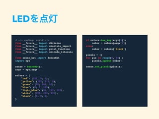 LEDを点灯
# -*- coding: utf-8 -*-
from __future__ import division
from __future__ import absolute_import
from __future__ import print_function
from __future__ import unicode_literals
from sense_hat import SenseHat
import sys
sense = SenseHat()
argv = sys.argv
colors = {
"red": (255, 0, 0),
"yellow": (255, 215, 0),
"green": (50, 205, 50),
"blue": (0, 0, 255),
"light_blue": (91, 192, 222),
"white": (255, 255, 255),
"black": (0, 0, 0)
}
if colors.has_key(argv[1]):
color = colors[argv[1]]
else:
color = colors['black']
pixels = []
for pix in range(0, 64) :
pixels.append(color)
sense.set_pixels(pixels)
 
