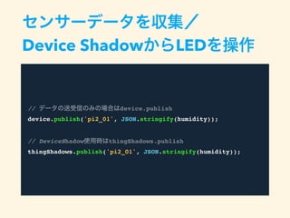 センサーデータを収集／
Device ShadowからLEDを操作
// データの送受信のみの場合はdevice.publish
device.publish('pi2_01', JSON.stringify(humidity));
// DeviceShadow使用時はthingShadows.publish
thingShadows.publish('pi2_01', JSON.stringify(humidity));
 