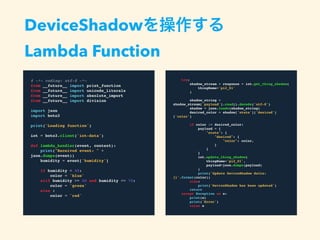 # -*- coding: utf-8 -*-
from __future__ import print_function
from __future__ import unicode_literals
from __future__ import absolute_import
from __future__ import division
import json
import boto3
print('Loading function')
iot = boto3.client('iot-data')
def lambda_handler(event, context):
print("Received event: " + json.dumps(event))
humidity = event['humidity']
if humidity < 40:
color = 'blue'
elif humidity >= 40 and humidity <= 70:
color = 'green'
else :
color = 'red'
DeviceShadowを操作する
Lambda Function
try:
shadow_stream = response = iot.get_thing_shadow(
thingName='pi2_01'
)
shadow_string =
shadow_stream['payload'].read().decode('utf-8')
shadow = json.loads(shadow_string)
desired_color = shadow['state']['desired']['color']
if color != desired_color:
payload = {
"state": {
"desired": {
"color": color,
}
}
}
iot.update_thing_shadow(
thingName='pi2_01',
payload=json.dumps(payload)
)
print('Update DeviceShadow delta:
{}'.format(color))
else:
print('DeviceShadow has been updated')
return
except Exception as e:
print(e)
print('Error')
raise e
 