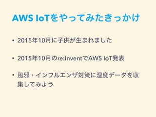 AWS IoTをやってみたきっかけ
• 2015年10月に子供が生まれました
• 2015年10月のre:InventでAWS IoT発表
• 風邪・インフルエンザ対策に湿度データを収
集してみよう
 