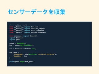 センサーデータを収集
# -*- coding: utf-8 -*-
from __future__ import division
from __future__ import absolute_import
from __future__ import print_function
from __future__ import unicode_literals
from sense_hat import SenseHat
import datetime
import json
sense = SenseHat()
hum = sense.get_humidity()
now = datetime.datetime.now()
hum_json = {
'timestamp': now.strftime("%Y-%m-%d %H:%M:%S"),
'humidity': hum
}
print(json.dumps(hum_json))
 