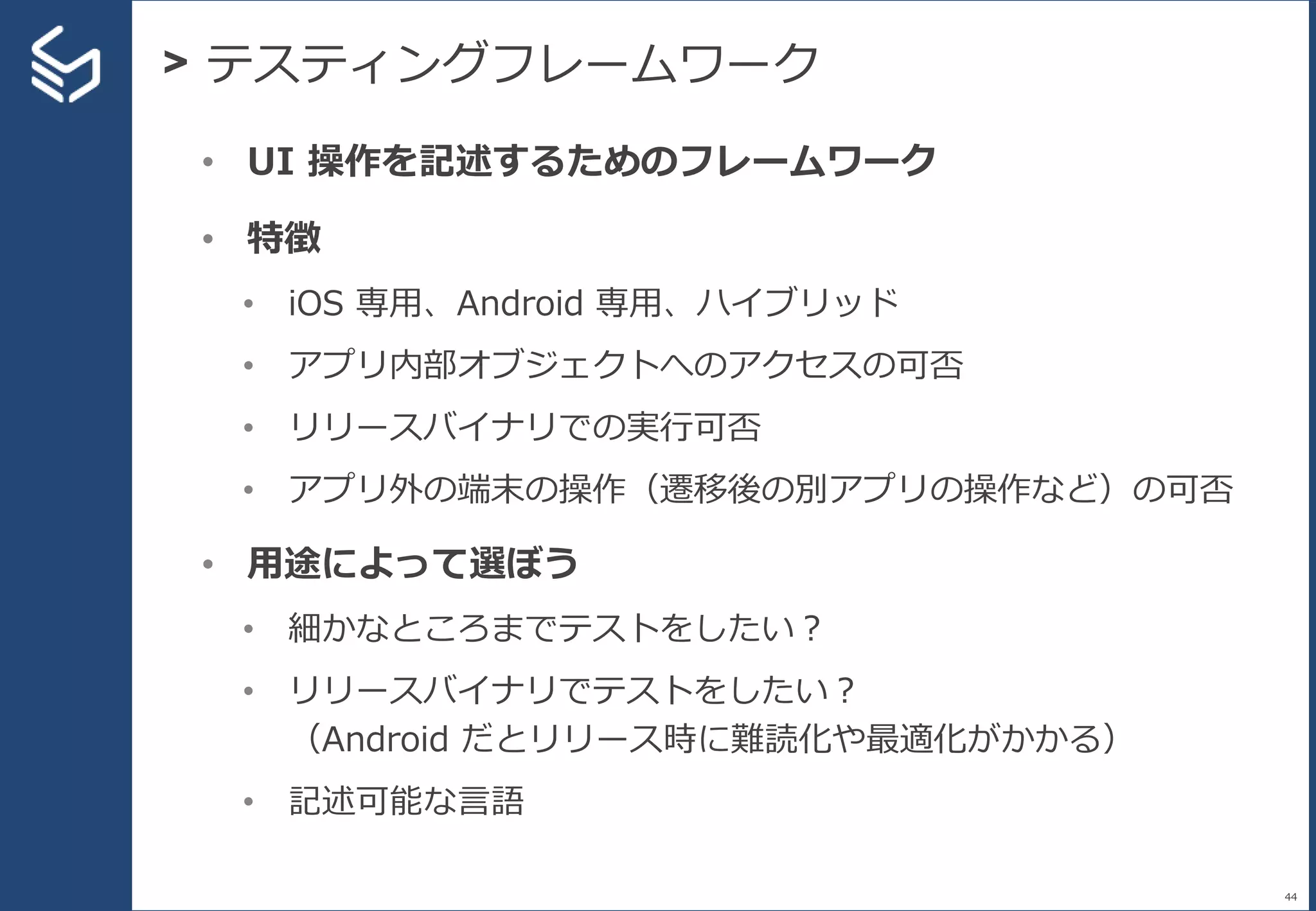 > テスティングフレームワーク
44
• UI 操作を記述するためのフレームワーク
• 特徴
• iOS 専用、Android 専用、ハイブリッド
• アプリ内部オブジェクトへのアクセスの可否
• リリースバイナリでの実行可否
• アプリ外の端末の操作（遷移後の別アプリの操作など）の可否
• 用途によって選ぼう
• 細かなところまでテストをしたい？
• リリースバイナリでテストをしたい？
（Android だとリリース時に難読化や最適化がかかる）
• 記述可能な言語
 