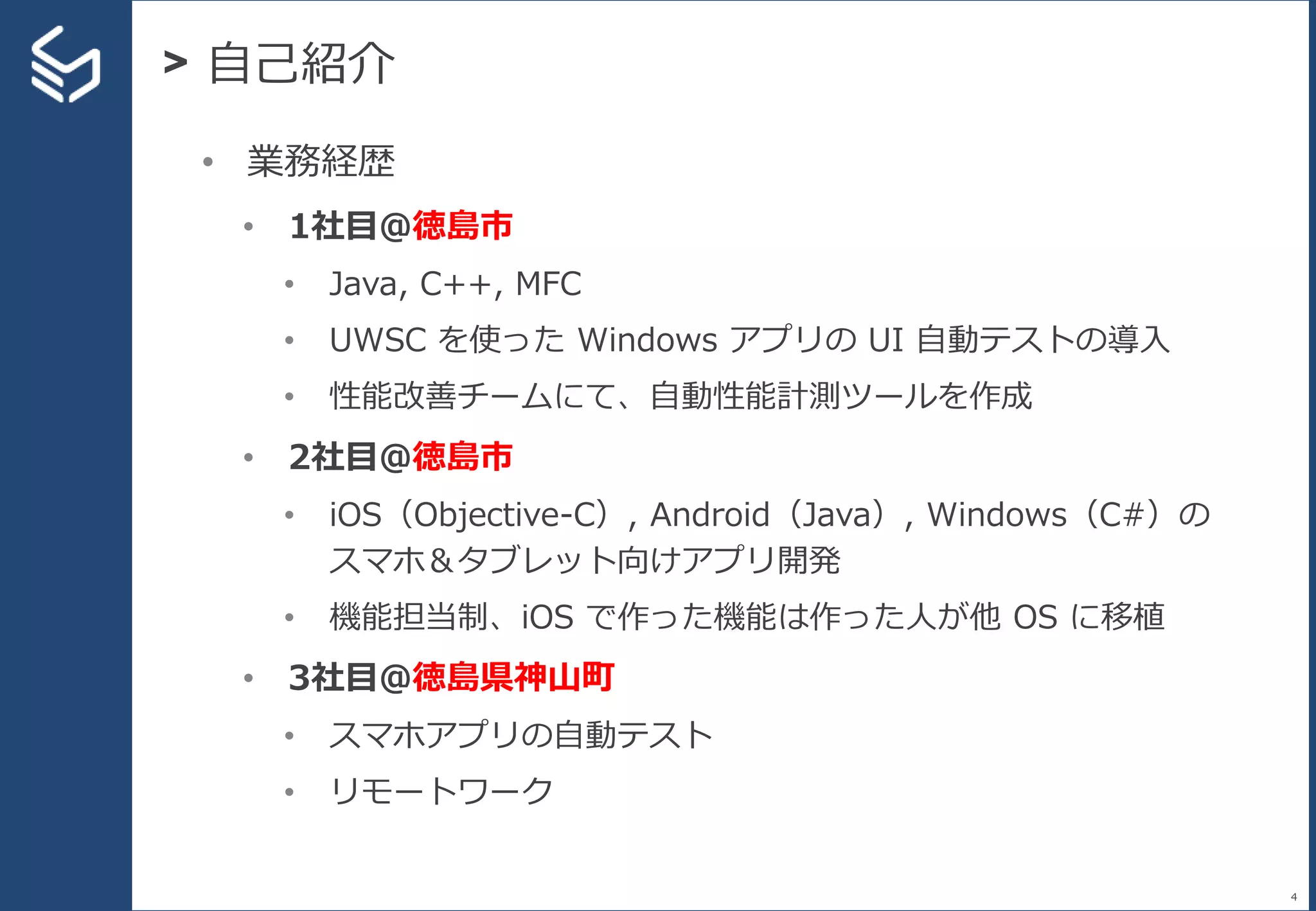 > 自己紹介
4
• 業務経歴
• 1社目＠徳島市
• Java, C++, MFC
• UWSC を使った Windows アプリの UI 自動テストの導入
• 性能改善チームにて、自動性能計測ツールを作成
• 2社目＠徳島市
• iOS（Objective-C）, Android（Java）, Windows（C#）の
スマホ＆タブレット向けアプリ開発
• 機能担当制、iOS で作った機能は作った人が他 OS に移植
• 3社目＠徳島県神山町
• スマホアプリの自動テスト
• リモートワーク
 