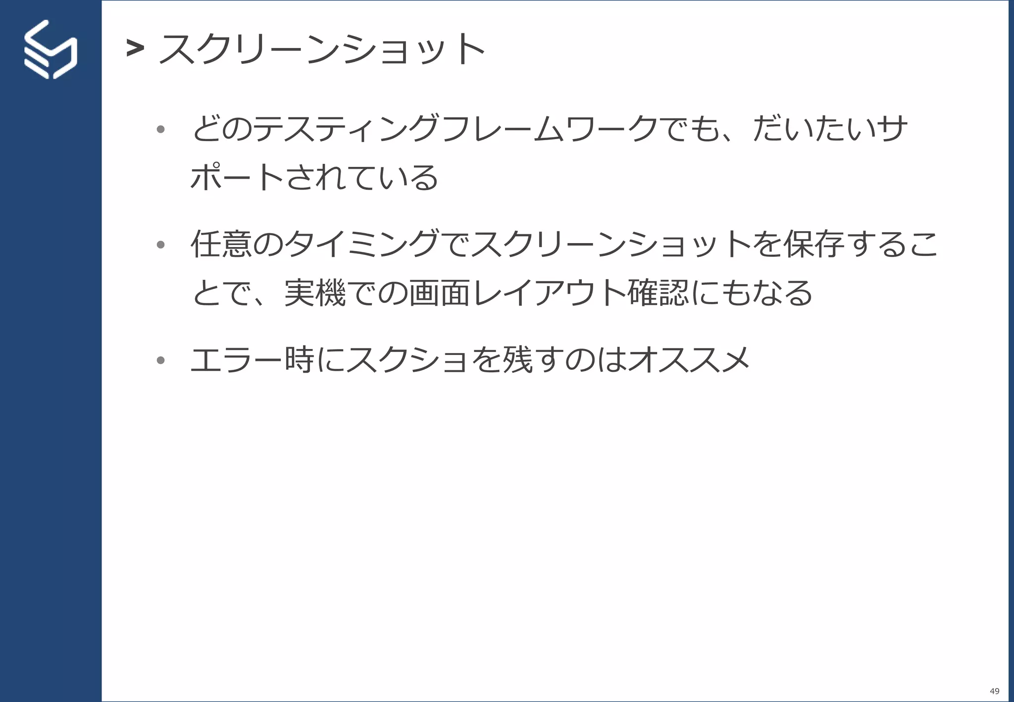 > スクリーンショット
49
• どのテスティングフレームワークでも、だいたいサ
ポートされている
• 任意のタイミングでスクリーンショットを保存するこ
とで、実機での画面レイアウト確認にもなる
• エラー時にスクショを残すのはオススメ
 