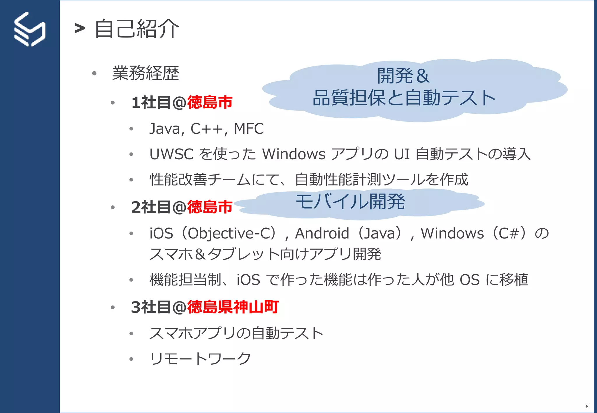 > 自己紹介
6
• 業務経歴
• 1社目＠徳島市
• Java, C++, MFC
• UWSC を使った Windows アプリの UI 自動テストの導入
• 性能改善チームにて、自動性能計測ツールを作成
• 2社目＠徳島市
• iOS（Objective-C）, Android（Java）, Windows（C#）の
スマホ＆タブレット向けアプリ開発
• 機能担当制、iOS で作った機能は作った人が他 OS に移植
• 3社目＠徳島県神山町
• スマホアプリの自動テスト
• リモートワーク
開発＆
品質担保と自動テスト
モバイル開発
 